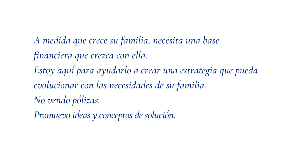 A medida que crece su familia necesita una base financiera que crezca con ella Estoy aquí para ayudarlo a crear una estrategia que pueda evolucionar con las necesidades de su familia No vendo pólizas Promuevo ideas y conceptos de solución